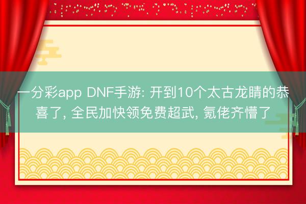 一分彩app DNF手游: 开到10个太古龙睛的恭喜了， 全民加快领免费超武， 氪佬齐懵了