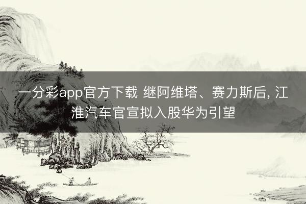 一分彩app官方下载 继阿维塔、赛力斯后， 江淮汽车官宣拟入股华为引望