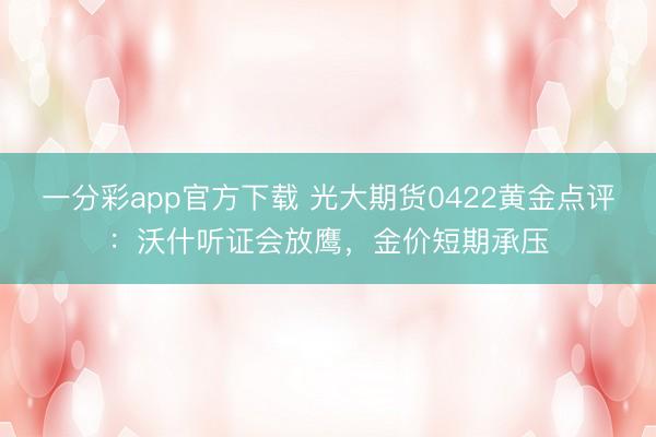 一分彩app官方下载 光大期货0422黄金点评：沃什听证会放鹰，金价短期承压