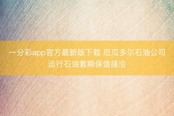 一分彩app官方最新版下载 厄瓜多尔石油公司运行石油套期保值接洽