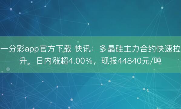 一分彩app官方下载 快讯：多晶硅主力合约快速拉升，日内涨超4.00%，现报44840元/吨