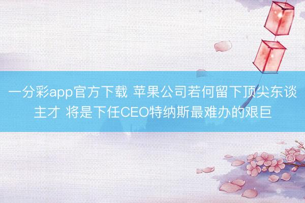 一分彩app官方下载 苹果公司若何留下顶尖东谈主才 将是下任CEO特纳斯最难办的艰巨