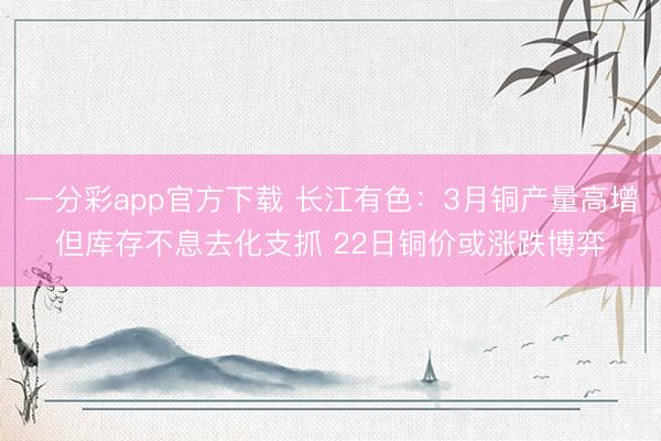 一分彩app官方下载 长江有色：3月铜产量高增但库存不息去化支抓 22日铜价或涨跌博弈