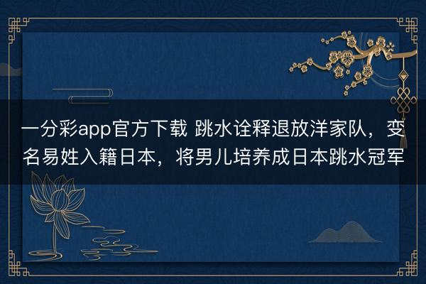 一分彩app官方下载 跳水诠释退放洋家队，变名易姓入籍日本，将男儿培养成日本跳水冠军