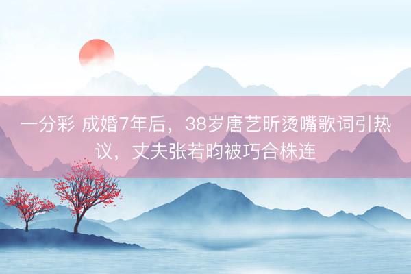 一分彩 成婚7年后，38岁唐艺昕烫嘴歌词引热议，丈夫张若昀被巧合株连