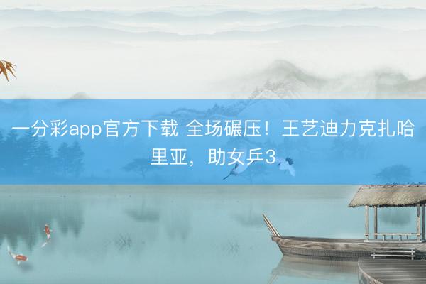 一分彩app官方下载 全场碾压！王艺迪力克扎哈里亚，助女乒3