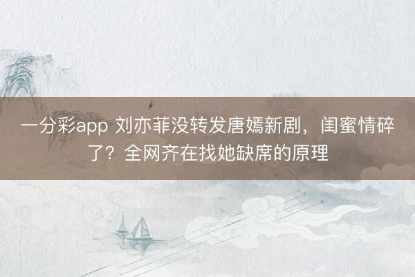 一分彩app 刘亦菲没转发唐嫣新剧，闺蜜情碎了？全网齐在找她缺席的原理