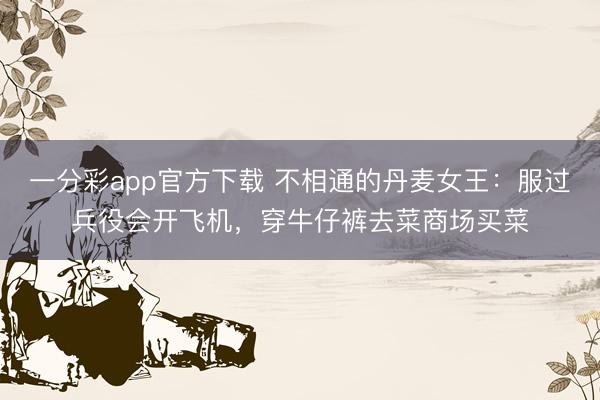 一分彩app官方下载 不相通的丹麦女王：服过兵役会开飞机，穿牛仔裤去菜商场买菜