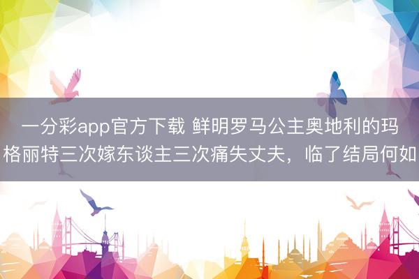 一分彩app官方下载 鲜明罗马公主奥地利的玛格丽特三次嫁东谈主三次痛失丈夫，临了结局何如
