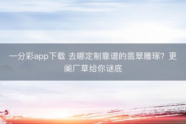 一分彩app下载 去哪定制靠谱的翡翠雕琢？更阑厂草给你谜底