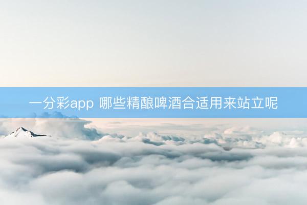 一分彩app 哪些精酿啤酒合适用来站立呢