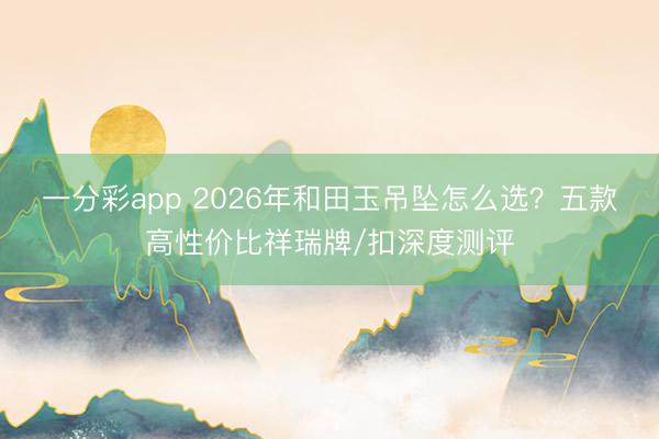 一分彩app 2026年和田玉吊坠怎么选？五款高性价比祥瑞牌/扣深度测评