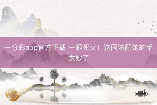 一分彩app官方下载 一眼死灭！这国法配她的手太妙了