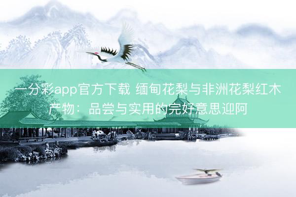 一分彩app官方下载 缅甸花梨与非洲花梨红木产物：品尝与实用的完好意思迎阿