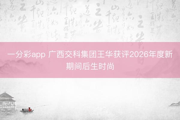 一分彩app 广西交科集团王华获评2026年度新期间后生时尚
