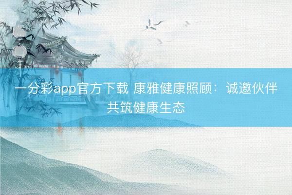 一分彩app官方下载 康雅健康照顾：诚邀伙伴共筑健康生态