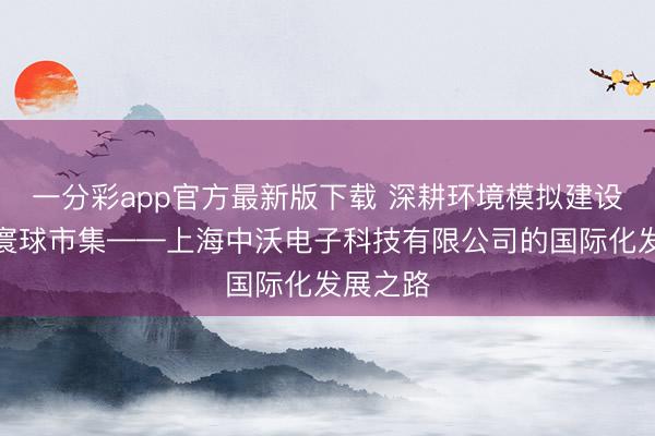 一分彩app官方最新版下载 深耕环境模拟建设，布局寰球市集——上海中沃电子科技有限公司的国际化发展之路