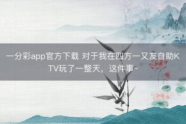一分彩app官方下载 对于我在四方一又友自助KTV玩了一整天，这件事~