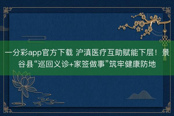 一分彩app官方下载 沪滇医疗互助赋能下层！景谷县“巡回义诊+家签做事”筑牢健康防地