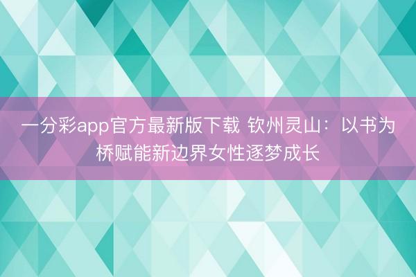 一分彩app官方最新版下载 钦州灵山：以书为桥赋能新边界女性逐梦成长