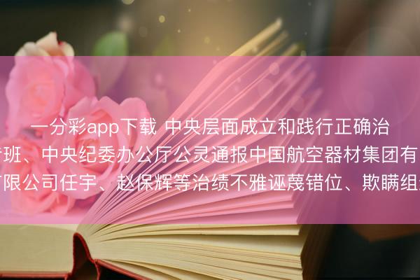 一分彩app下载 中央层面成立和践行正确治绩不雅学习教诲使命专班、中央纪委办公厅公灵通报中国航空器材集团有限公司任宇、赵保辉等治绩不雅诬蔑错位、欺瞒组织、侵害各人利益等问题