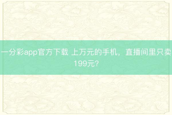 一分彩app官方下载 上万元的手机，直播间里只卖199元？