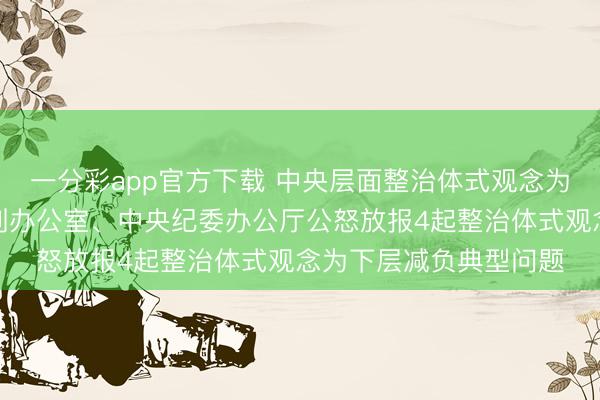 一分彩app官方下载 中央层面整治体式观念为下层减负专项使命机制办公室、中央纪委办公厅公怒放报4起整治体式观念为下层减负典型问题