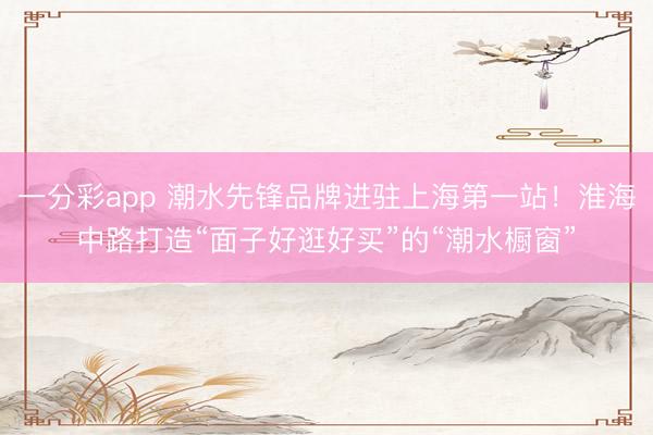一分彩app 潮水先锋品牌进驻上海第一站！淮海中路打造“面子好逛好买”的“潮水橱窗”