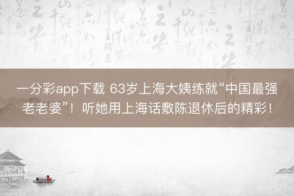 一分彩app下载 63岁上海大姨练就“中国最强老老婆”！听她用上海话敷陈退休后的精彩！