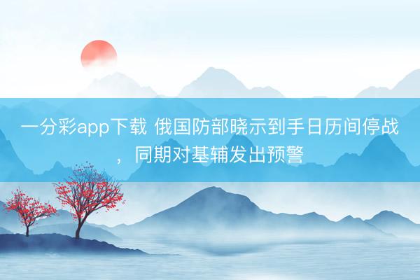一分彩app下载 俄国防部晓示到手日历间停战，同期对基辅发出预警