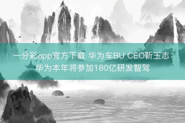 一分彩app官方下载 华为车BU CEO靳玉志：华为本年将参加180亿研发智驾