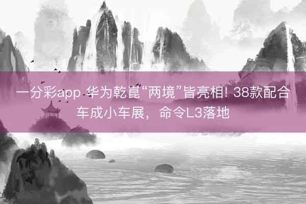 一分彩app 华为乾崑“两境”皆亮相! 38款配合车成小车展，命令L3落地