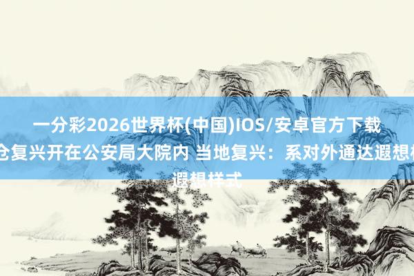 一分彩2026世界杯(中国)IOS/安卓官方下载 货仓复兴开在公安局大院内 当地复兴：系对外通达遐想样式