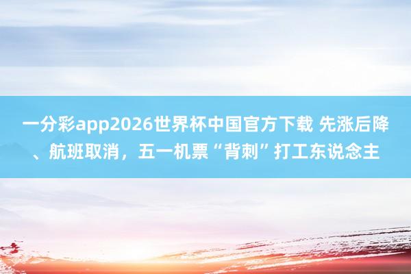 一分彩app2026世界杯中国官方下载 先涨后降、航班取消,五一机票“背刺”打工东说念主