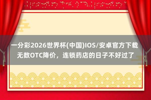 一分彩2026世界杯(中国)IOS/安卓官方下载 无数OTC降价，连锁药店的日子不好过了