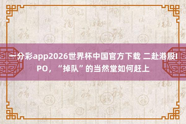 一分彩app2026世界杯中国官方下载 二赴港股IPO，“掉队”的当然堂如何赶上