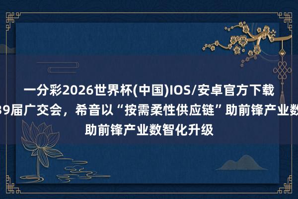 一分彩2026世界杯(中国)IOS/安卓官方下载 亮相第139届广交会，希音以“按需柔性供应链”助前锋产业数智化升级