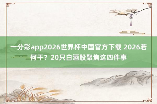 一分彩app2026世界杯中国官方下载 2026若何干？20只白酒股聚焦这四件事