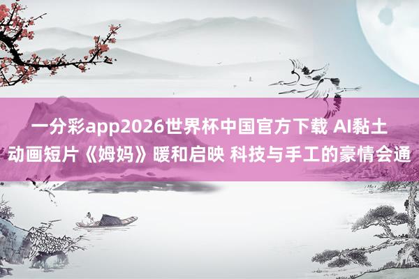 一分彩app2026世界杯中国官方下载 AI黏土动画短片《姆妈》暖和启映 科技与手工的豪情会通