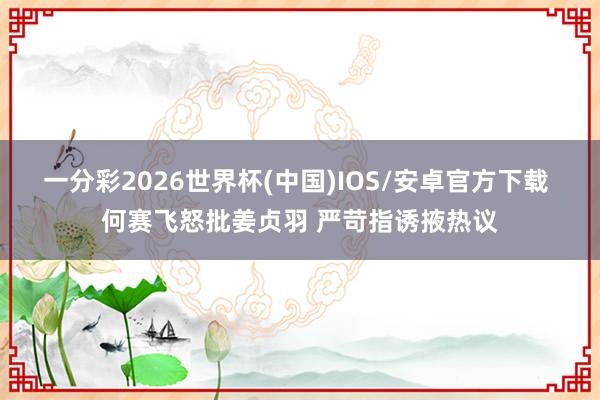 一分彩2026世界杯(中国)IOS/安卓官方下载 何赛飞怒批姜贞羽 严苛指诱掖热议