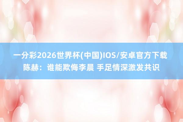 一分彩2026世界杯(中国)IOS/安卓官方下载 陈赫：谁能欺侮李晨 手足情深激发共识