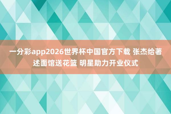 一分彩app2026世界杯中国官方下载 张杰给著述面馆送花篮 明星助力开业仪式
