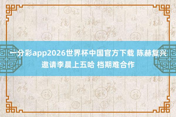一分彩app2026世界杯中国官方下载 陈赫复兴邀请李晨上五哈 档期难合作