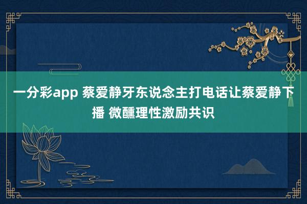 一分彩app 蔡爱静牙东说念主打电话让蔡爱静下播 微醺理性激励共识