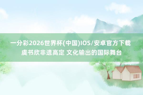 一分彩2026世界杯(中国)IOS/安卓官方下载 虞书欣非遗高定 文化输出的国际舞台
