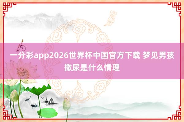一分彩app2026世界杯中国官方下载 梦见男孩撒尿是什么情理