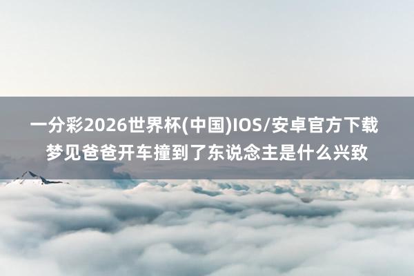 一分彩2026世界杯(中国)IOS/安卓官方下载 梦见爸爸开车撞到了东说念主是什么兴致