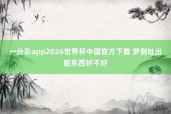 一分彩app2026世界杯中国官方下载 梦到吐出脏东西好不好