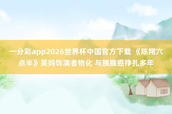 一分彩app2026世界杯中国官方下载 《陈翔六点半》吴妈饰演者物化 与胰腺癌挣扎多年