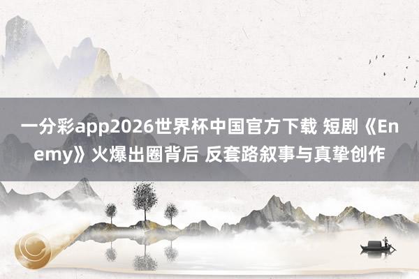 一分彩app2026世界杯中国官方下载 短剧《Enemy》火爆出圈背后 反套路叙事与真挚创作